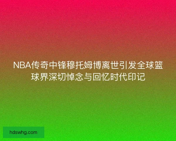 NBA传奇中锋穆托姆博离世引发全球篮球界深切悼念与回忆时代印记