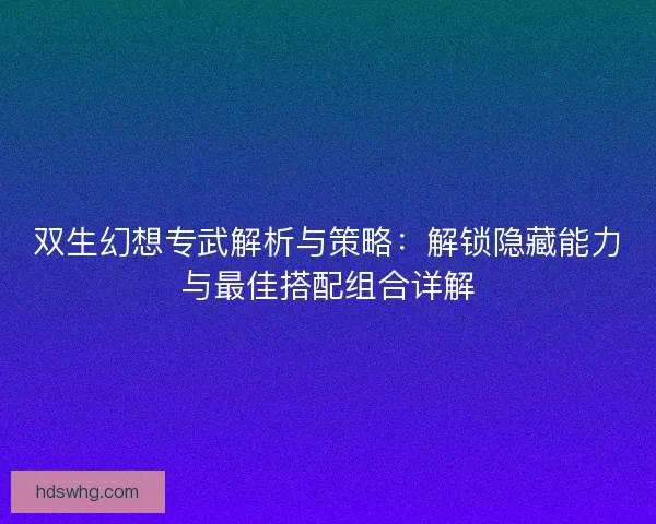 双生幻想专武解析与策略：解锁隐藏能力与最佳搭配组合详解