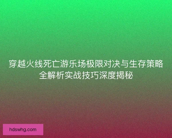 穿越火线死亡游乐场极限对决与生存策略全解析实战技巧深度揭秘