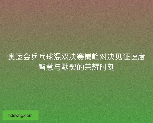奥运会乒乓球混双决赛巅峰对决见证速度智慧与默契的荣耀时刻