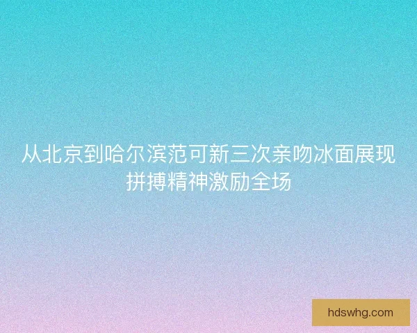 从北京到哈尔滨范可新三次亲吻冰面展现拼搏精神激励全场