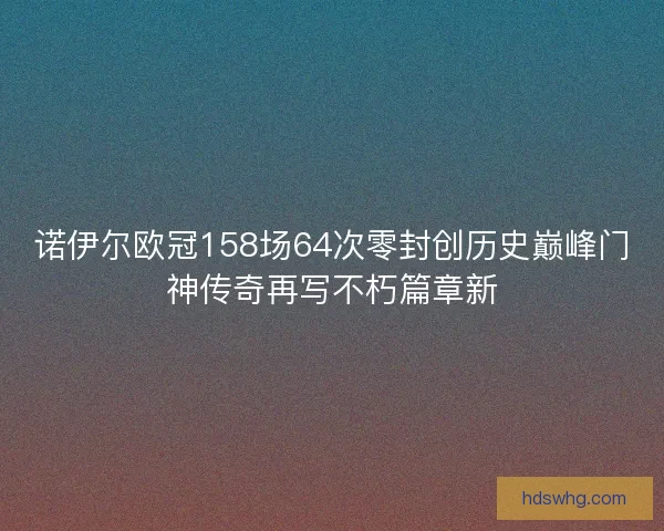 诺伊尔欧冠158场64次零封创历史巅峰门神传奇再写不朽篇章新