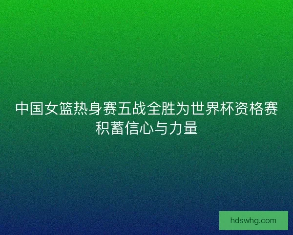 中国女篮热身赛五战全胜为世界杯资格赛积蓄信心与力量