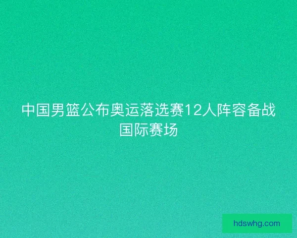 中国男篮公布奥运落选赛12人阵容备战国际赛场