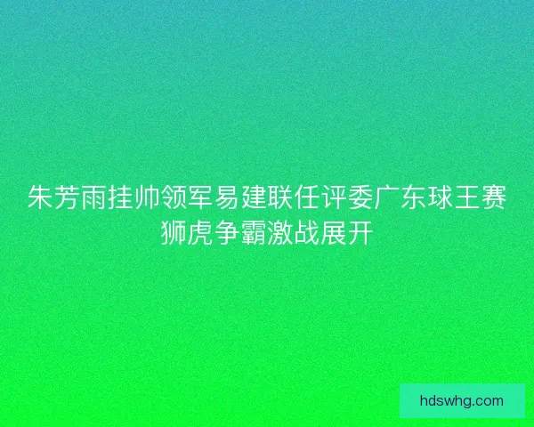 朱芳雨挂帅领军易建联任评委广东球王赛狮虎争霸激战展开