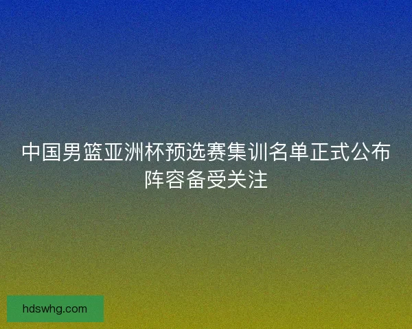 中国男篮亚洲杯预选赛集训名单正式公布阵容备受关注
