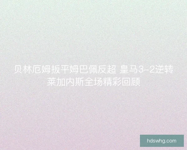 贝林厄姆扳平姆巴佩反超 皇马3-2逆转莱加内斯全场精彩回顾